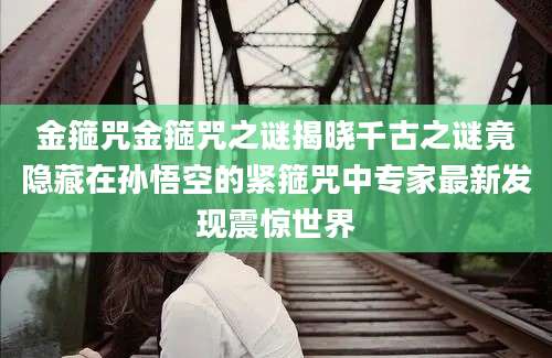 金箍咒金箍咒之谜揭晓千古之谜竟隐藏在孙悟空的紧箍咒中专家最新发现震惊世界
