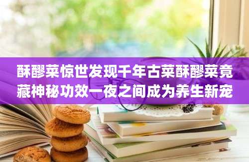 酥醪菜惊世发现千年古菜酥醪菜竟藏神秘功效一夜之间成为养生新宠