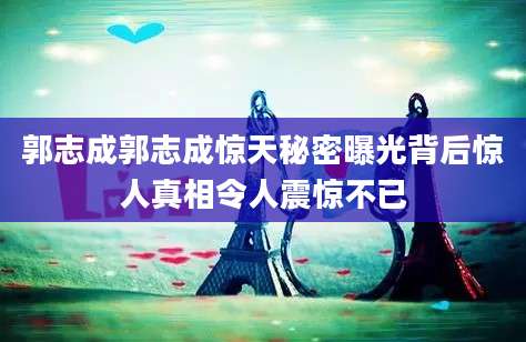 郭志成郭志成惊天秘密曝光背后惊人真相令人震惊不已