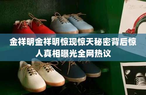 金祥明金祥明惊现惊天秘密背后惊人真相曝光全网热议