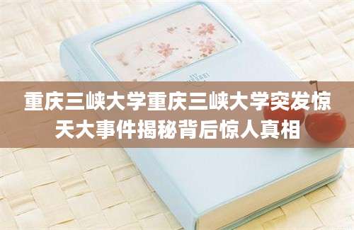 重庆三峡大学重庆三峡大学突发惊天大事件揭秘背后惊人真相