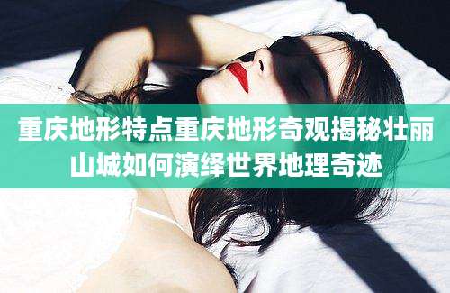 重庆地形特点重庆地形奇观揭秘壮丽山城如何演绎世界地理奇迹