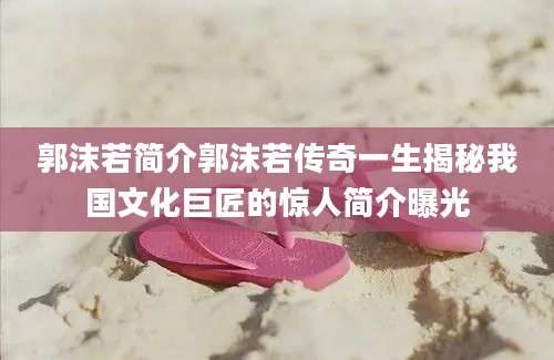 郭沫若简介郭沫若传奇一生揭秘我国文化巨匠的惊人简介曝光