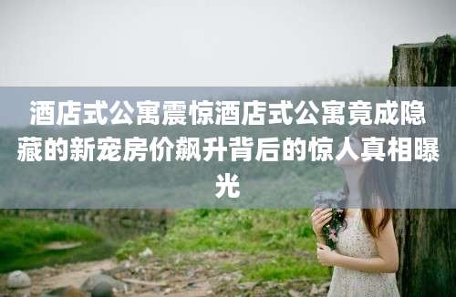 酒店式公寓震惊酒店式公寓竟成隐藏的新宠房价飙升背后的惊人真相曝光