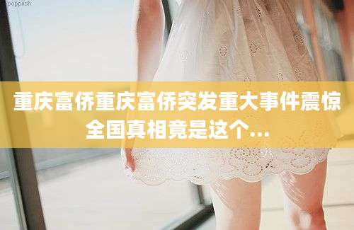 重庆富侨重庆富侨突发重大事件震惊全国真相竟是这个...