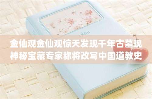 金仙观金仙观惊天发现千年古墓现神秘宝藏专家称将改写中国道教史