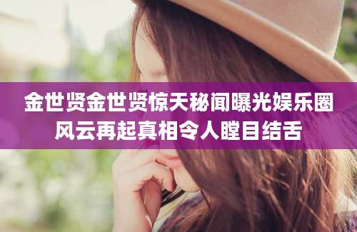 金世贤金世贤惊天秘闻曝光娱乐圈风云再起真相令人瞠目结舌