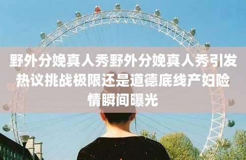 野外分娩真人秀野外分娩真人秀引发热议挑战极限还是道德底线产妇险情瞬间曝光