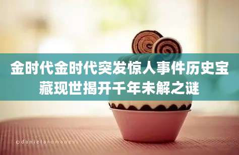 金时代金时代突发惊人事件历史宝藏现世揭开千年未解之谜