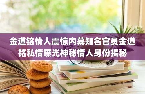 金道铭情人震惊内幕知名官员金道铭私情曝光神秘情人身份揭秘