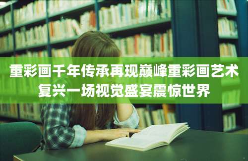 重彩画千年传承再现巅峰重彩画艺术复兴一场视觉盛宴震惊世界