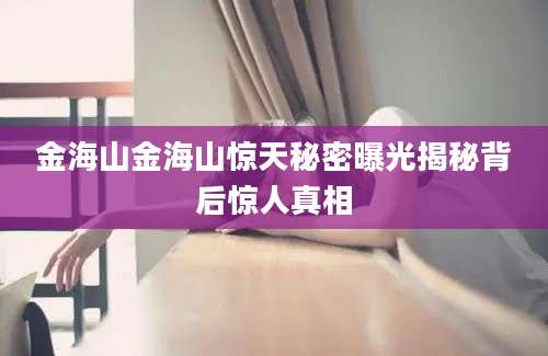 金海山金海山惊天秘密曝光揭秘背后惊人真相