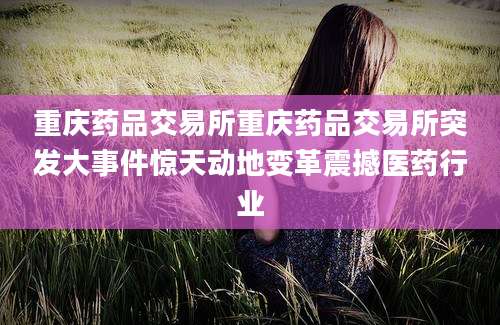 重庆药品交易所重庆药品交易所突发大事件惊天动地变革震撼医药行业