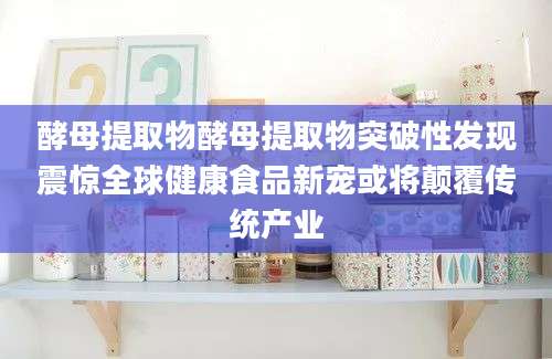 酵母提取物酵母提取物突破性发现震惊全球健康食品新宠或将颠覆传统产业