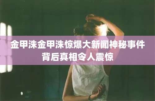 金甲洙金甲洙惊爆大新闻神秘事件背后真相令人震惊