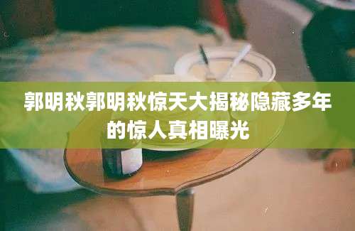 郭明秋郭明秋惊天大揭秘隐藏多年的惊人真相曝光