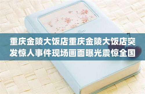 重庆金陵大饭店重庆金陵大饭店突发惊人事件现场画面曝光震惊全国
