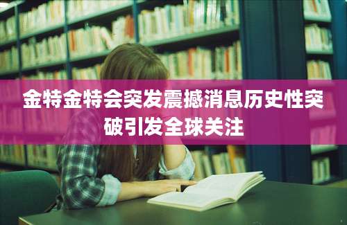 金特金特会突发震撼消息历史性突破引发全球关注