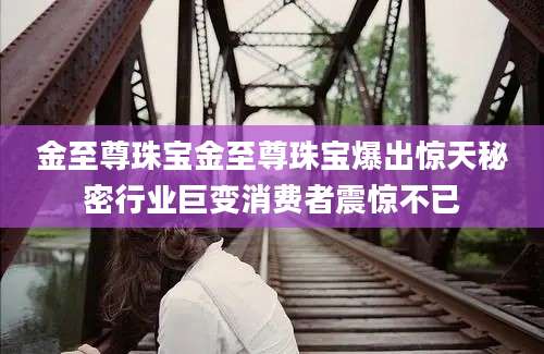 金至尊珠宝金至尊珠宝爆出惊天秘密行业巨变消费者震惊不已
