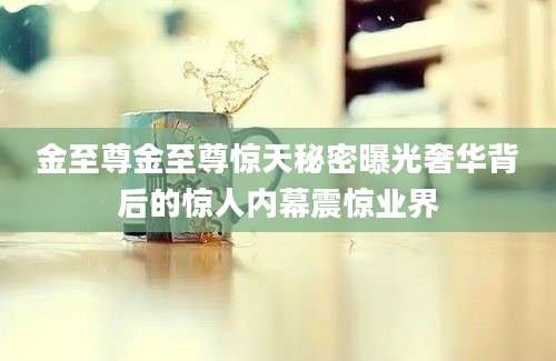 金至尊金至尊惊天秘密曝光奢华背后的惊人内幕震惊业界