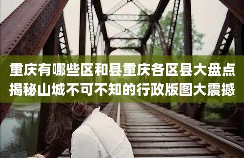 重庆有哪些区和县重庆各区县大盘点揭秘山城不可不知的行政版图大震撼