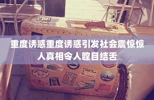 重度诱惑重度诱惑引发社会震惊惊人真相令人瞠目结舌