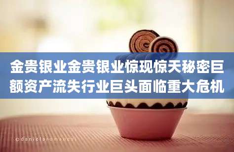 金贵银业金贵银业惊现惊天秘密巨额资产流失行业巨头面临重大危机