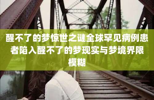 醒不了的梦惊世之谜全球罕见病例患者陷入醒不了的梦现实与梦境界限模糊