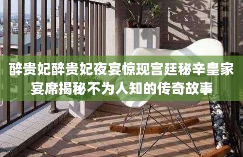 醉贵妃醉贵妃夜宴惊现宫廷秘辛皇家宴席揭秘不为人知的传奇故事