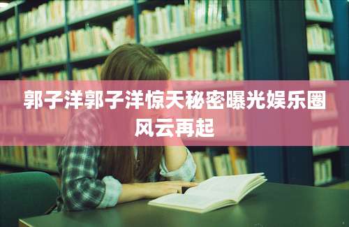 郭子洋郭子洋惊天秘密曝光娱乐圈风云再起