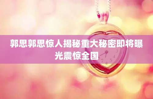 郭思郭思惊人揭秘重大秘密即将曝光震惊全国
