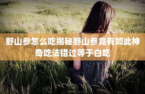 野山参怎么吃揭秘野山参竟有如此神奇吃法错过等于白吃