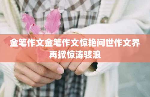 金笔作文金笔作文惊艳问世作文界再掀惊涛骇浪