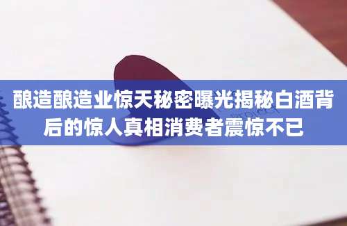 酿造酿造业惊天秘密曝光揭秘白酒背后的惊人真相消费者震惊不已