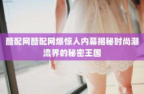 酷配网酷配网爆惊人内幕揭秘时尚潮流界的秘密王国