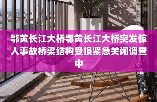 鄂黄长江大桥鄂黄长江大桥突发惊人事故桥梁结构受损紧急关闭调查中