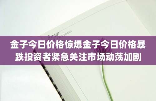 金子今日价格惊爆金子今日价格暴跌投资者紧急关注市场动荡加剧