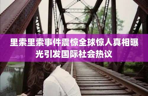 里索里索事件震惊全球惊人真相曝光引发国际社会热议
