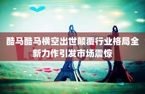 酷马酷马横空出世颠覆行业格局全新力作引发市场震惊