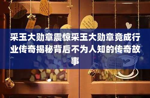 采玉大勋章震惊采玉大勋章竟成行业传奇揭秘背后不为人知的传奇故事