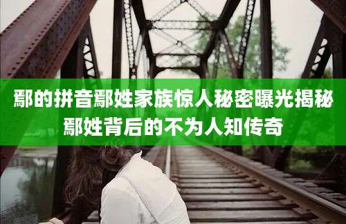 鄢的拼音鄢姓家族惊人秘密曝光揭秘鄢姓背后的不为人知传奇