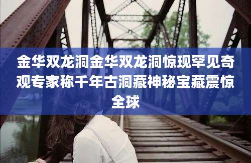 金华双龙洞金华双龙洞惊现罕见奇观专家称千年古洞藏神秘宝藏震惊全球