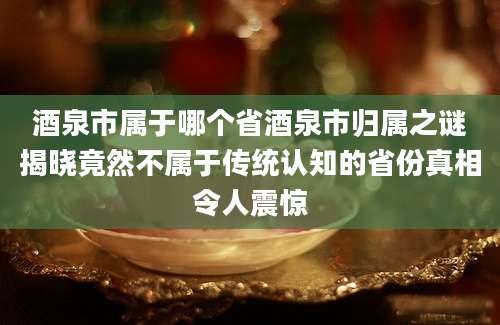 酒泉市属于哪个省酒泉市归属之谜揭晓竟然不属于传统认知的省份真相令人震惊