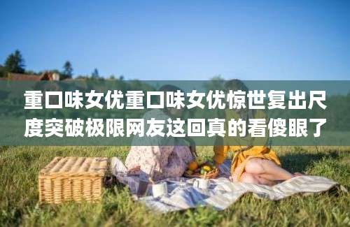 重口味女优重口味女优惊世复出尺度突破极限网友这回真的看傻眼了