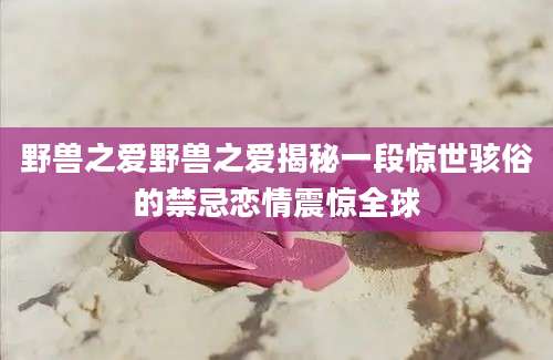 野兽之爱野兽之爱揭秘一段惊世骇俗的禁忌恋情震惊全球