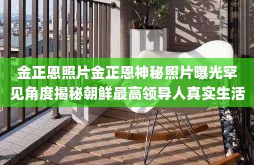 金正恩照片金正恩神秘照片曝光罕见角度揭秘朝鲜最高领导人真实生活