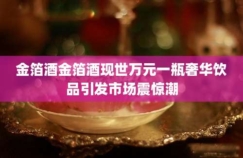 金箔酒金箔酒现世万元一瓶奢华饮品引发市场震惊潮