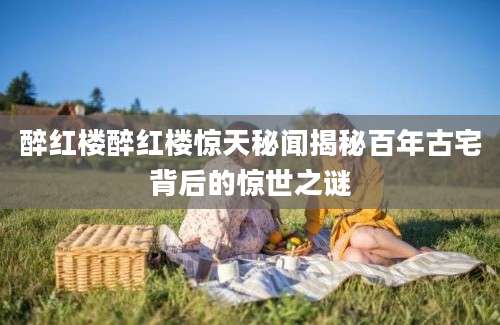醉红楼醉红楼惊天秘闻揭秘百年古宅背后的惊世之谜