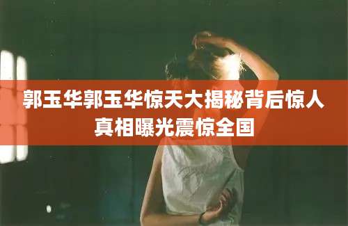 郭玉华郭玉华惊天大揭秘背后惊人真相曝光震惊全国