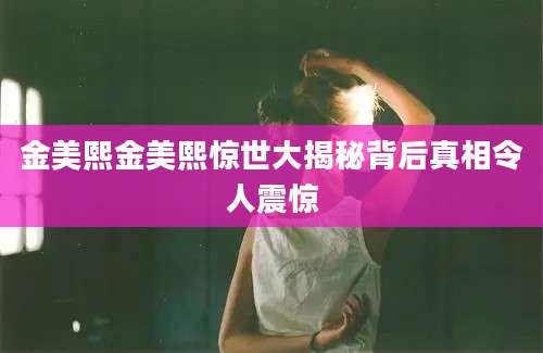 金美熙金美熙惊世大揭秘背后真相令人震惊